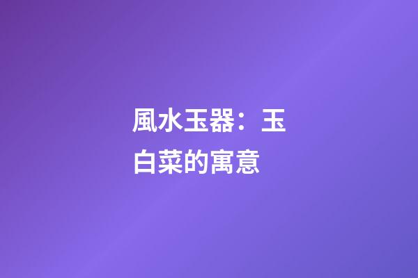 風水玉器：玉白菜的寓意