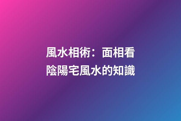 風水相術：面相看陰陽宅風水的知識