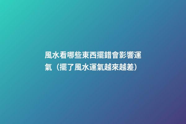 風水看哪些東西擺錯會影響運氣（擺了風水運氣越來越差）