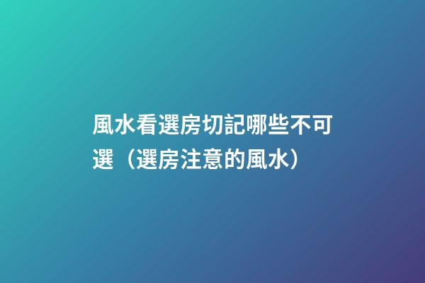 風水看選房切記哪些不可選（選房注意的風水）