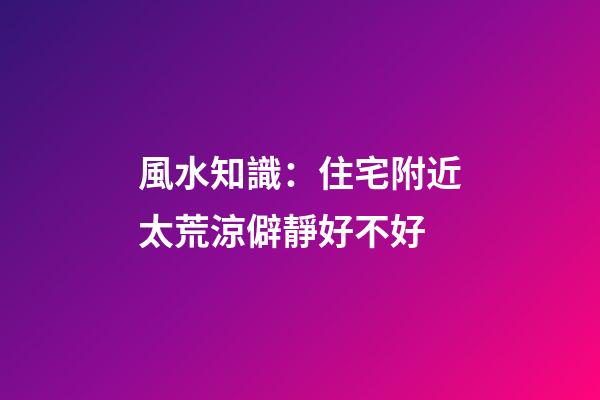 風水知識：住宅附近太荒涼僻靜好不好