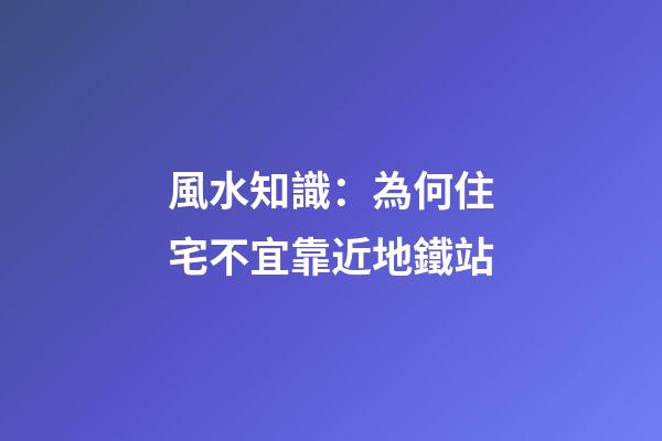 風水知識：為何住宅不宜靠近地鐵站