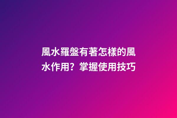 風水羅盤有著怎樣的風水作用？掌握使用技巧