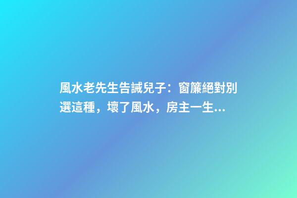 風水老先生告誡兒子：窗簾絕對別選這種，壞了風水，房主一生難富