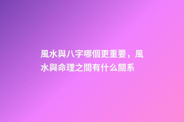 風水與八字哪個更重要，風水與命理之間有什么關系