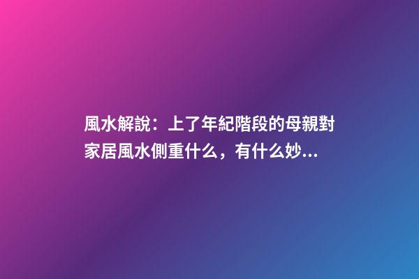 風水解說：上了年紀階段的母親對家居風水側重什么，有什么妙招？