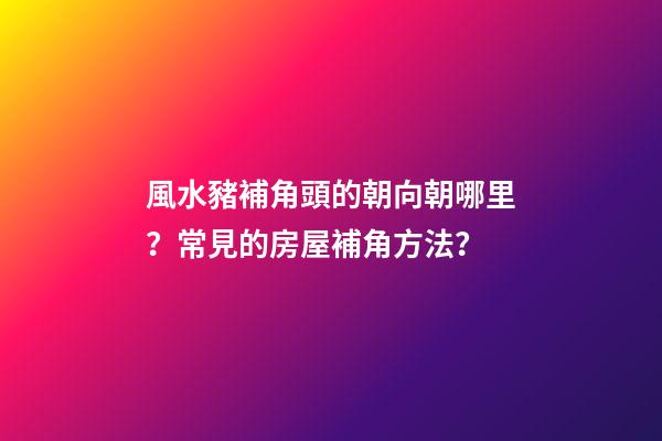 風水豬補角頭的朝向朝哪里？常見的房屋補角方法？