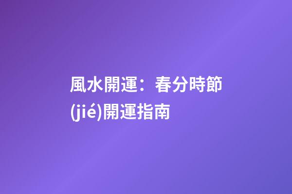 風水開運：春分時節(jié)開運指南