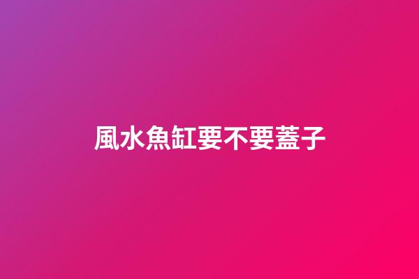 風水魚缸要不要蓋子