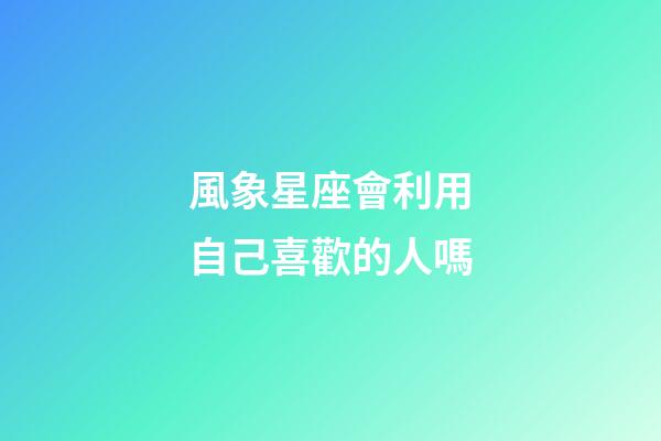 風象星座會利用自己喜歡的人嗎-第1張-星座運勢-玄機派