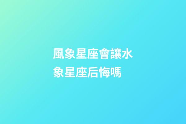 風象星座會讓水象星座后悔嗎-第1張-星座運勢-玄機派