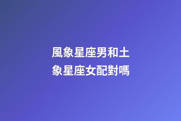 風象星座男和土象星座女配對嗎-第1張-星座運勢-玄機派
