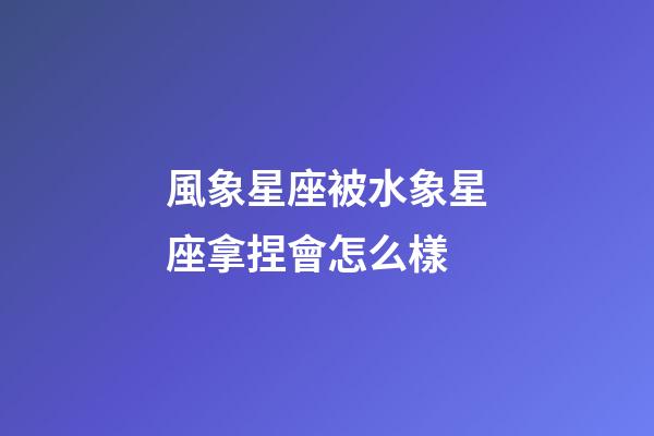風象星座被水象星座拿捏會怎么樣-第1張-星座運勢-玄機派
