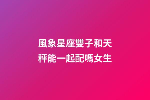 風象星座雙子和天秤能一起配嗎女生-第1張-星座運勢-玄機派