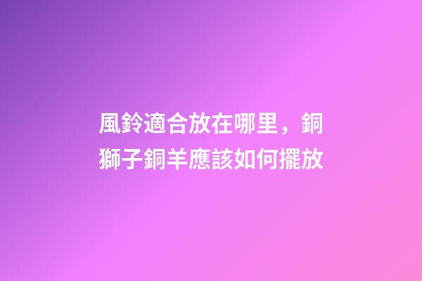 風鈴適合放在哪里，銅獅子銅羊應該如何擺放