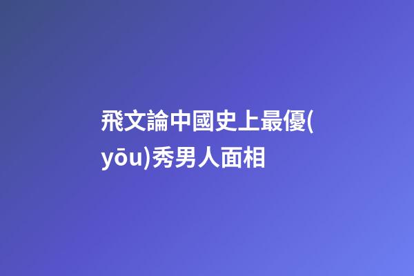 飛文論中國史上最優(yōu)秀男人面相
