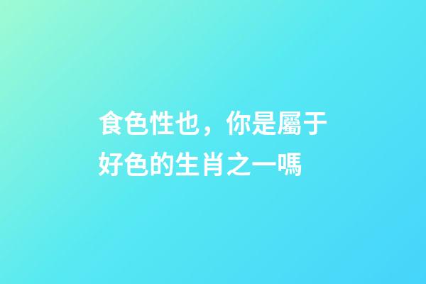 食色性也，你是屬于好色的生肖之一嗎