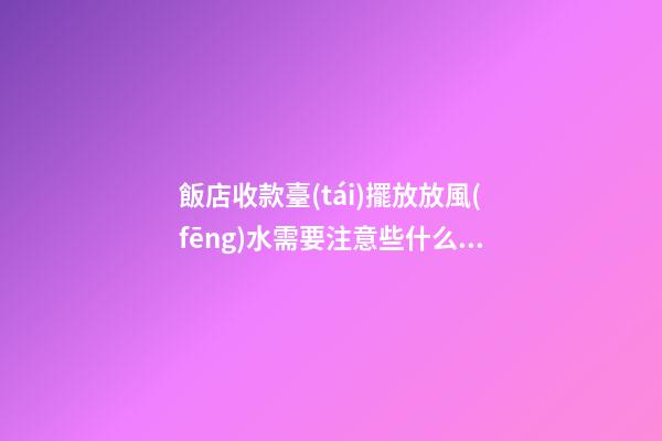 飯店收款臺(tái)擺放放風(fēng)水需要注意些什么（飯店收款臺(tái)擺放哪個(gè)位置）