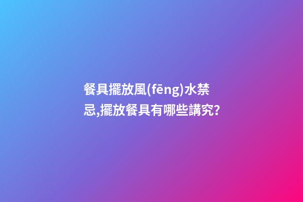 餐具擺放風(fēng)水禁忌,擺放餐具有哪些講究？