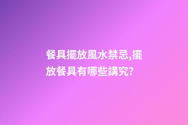 餐具擺放風水禁忌,擺放餐具有哪些講究？