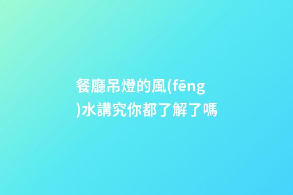 餐廳吊燈的風(fēng)水講究你都了解了嗎