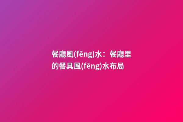 餐廳風(fēng)水：餐廳里的餐具風(fēng)水布局