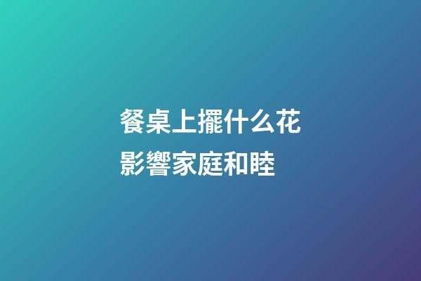 餐桌上擺什么花影響家庭和睦