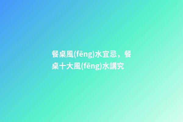 餐桌風(fēng)水宜忌，餐桌十大風(fēng)水講究