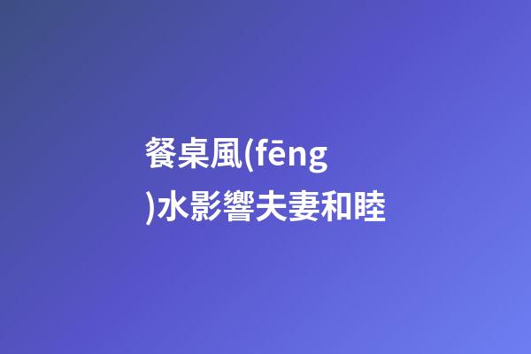 餐桌風(fēng)水影響夫妻和睦