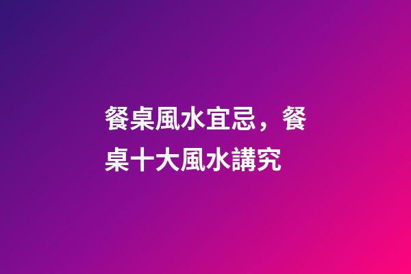 餐桌風水宜忌，餐桌十大風水講究