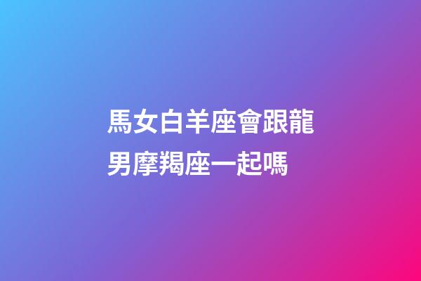 馬女白羊座會跟龍男摩羯座一起嗎-第1張-星座運勢-玄機派