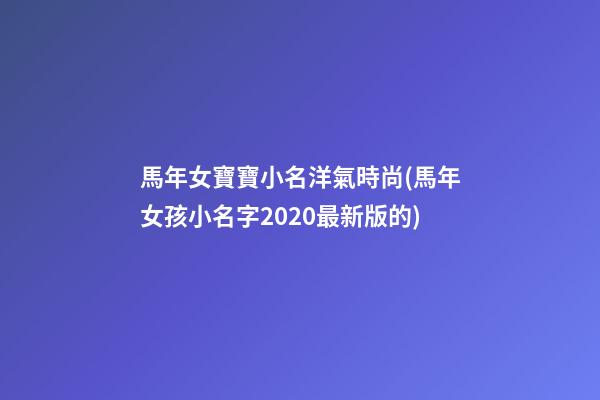 馬年女寶寶小名洋氣時尚(馬年女孩小名字2020最新版的)
