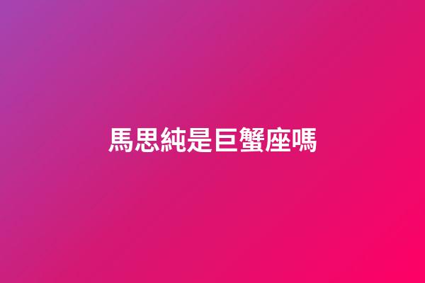 馬思純是巨蟹座嗎-第1張-星座運勢-玄機派