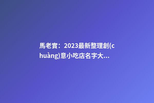 馬老實：2023最新整理創(chuàng)意小吃店名字大全-第1張-店鋪起名-玄機派