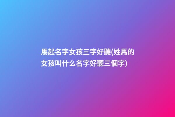 馬起名字女孩三字好聽(姓馬的女孩叫什么名字好聽三個字)