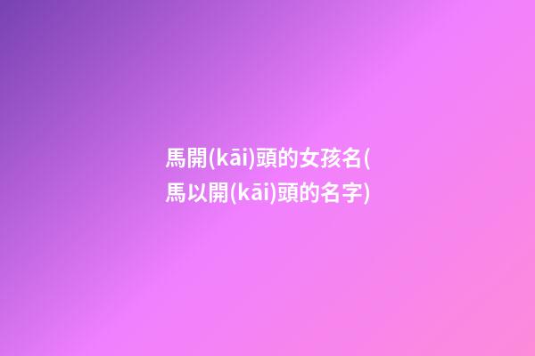 馬開(kāi)頭的女孩名(馬以開(kāi)頭的名字)