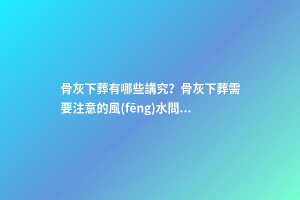 骨灰下葬有哪些講究？骨灰下葬需要注意的風(fēng)水問題