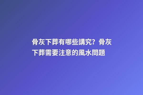 骨灰下葬有哪些講究？骨灰下葬需要注意的風水問題