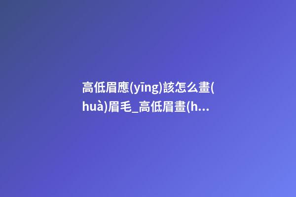 高低眉應(yīng)該怎么畫(huà)眉毛_高低眉畫(huà)眉步驟