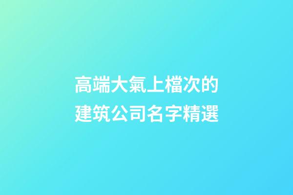 高端大氣上檔次的建筑公司名字精選-第1張-公司起名-玄機派