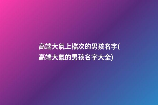 高端大氣上檔次的男孩名字(高端大氣的男孩名字大全)