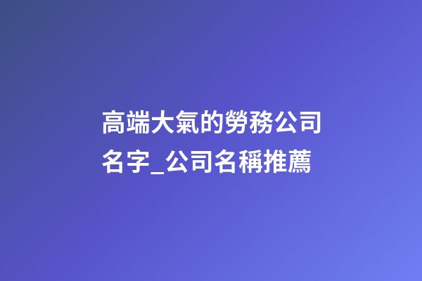 高端大氣的勞務公司名字_公司名稱推薦-第1張-公司起名-玄機派