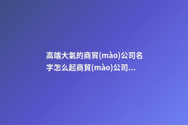 高端大氣的商貿(mào)公司名字怎么起商貿(mào)公司名字2篇-第1張-公司起名-玄機派