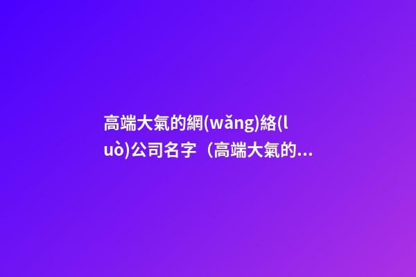 高端大氣的網(wǎng)絡(luò)公司名字（高端大氣的網(wǎng)絡(luò)公司名字大全）