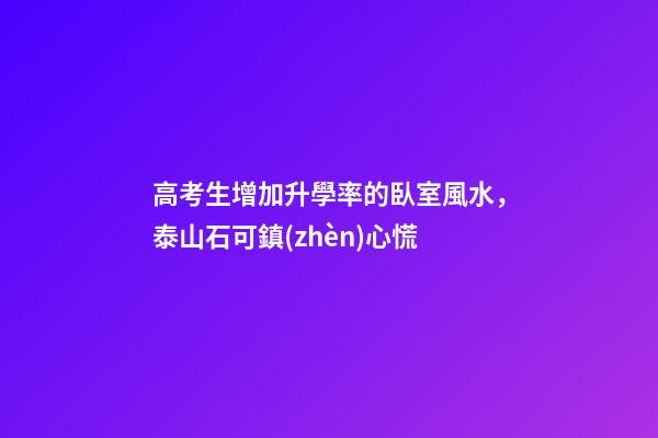 高考生增加升學率的臥室風水，泰山石可鎮(zhèn)心慌