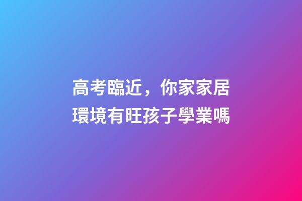 高考臨近，你家家居環境有旺孩子學業嗎