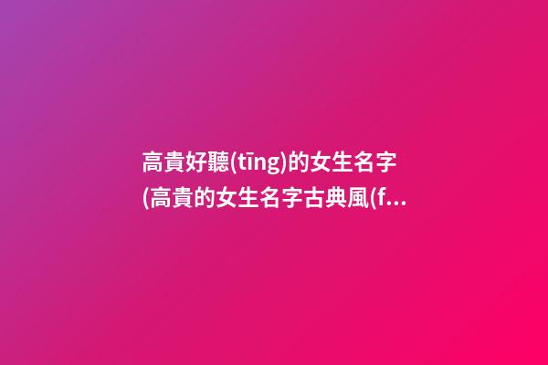 高貴好聽(tīng)的女生名字(高貴的女生名字古典風(fēng))