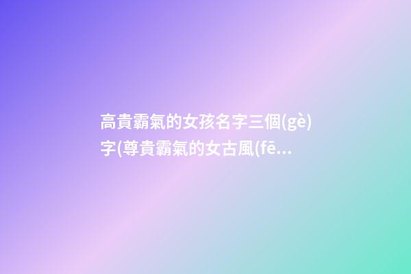 高貴霸氣的女孩名字三個(gè)字(尊貴霸氣的女古風(fēng)名字三個(gè)字)