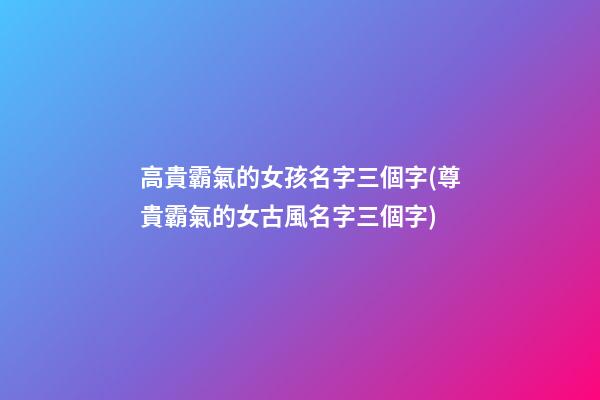 高貴霸氣的女孩名字三個字(尊貴霸氣的女古風名字三個字)