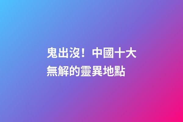鬼出沒！中國十大無解的靈異地點